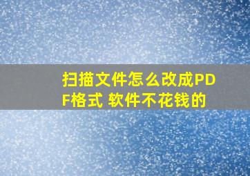 扫描文件怎么改成PDF格式 软件不花钱的